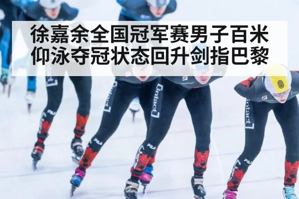 徐嘉余全国冠军赛男子百米仰泳夺冠状态回升剑指巴黎